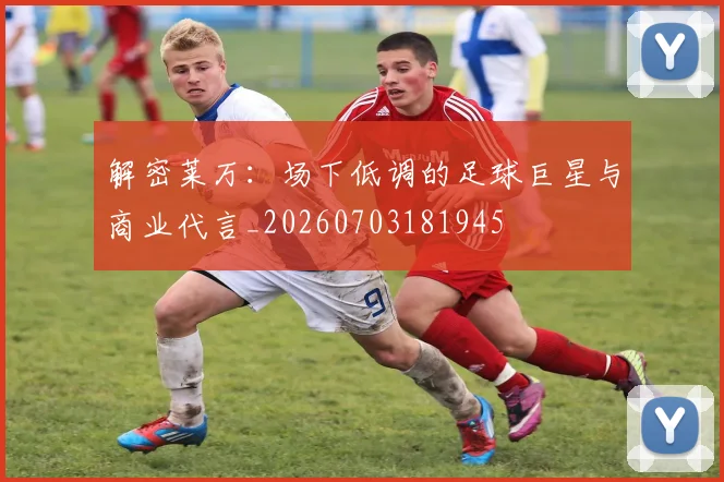 解密莱万:场下低调的足球巨星与商业代言_20260703181945