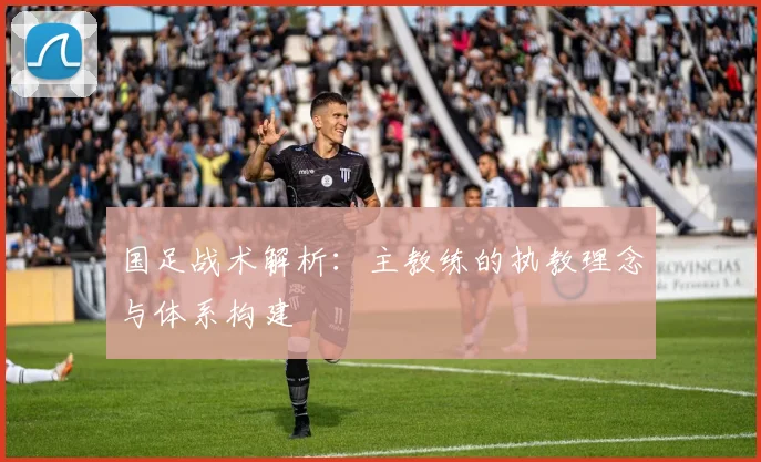 国足战术解析:主教练的执教理念与体系构建