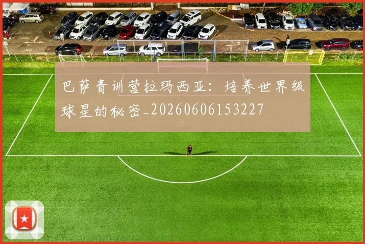 巴萨青训营拉玛西亚：培养世界级球星的秘密_20260606153227