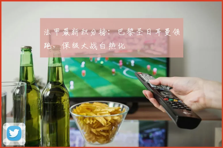 法甲最新积分榜:巴黎圣日耳曼领跑,保级大战白热化