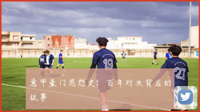 意甲豪门恩怨史：百年对决背后的故事
