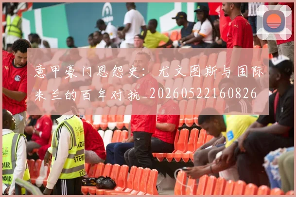意甲豪门恩怨史：尤文图斯与国际米兰的百年对抗_20260522160826