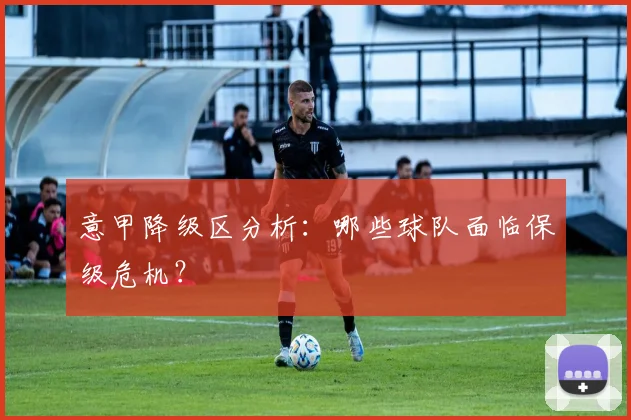 意甲降级区分析:哪些球队面临保级危机?